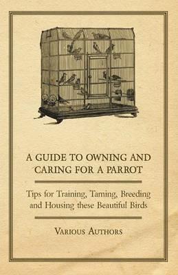 A Guide to Owning and Caring for a Parrot - Tips for Training, Taming, Breeding and Housing These Beautiful Birds - Various - cover