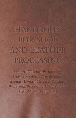 Handbook for Shoe and Leather Processing - Leathers, Tanning, Fatliquoring, Finishing, Oiling, Waterproofing, Spotting, Dyeing, Cleaning, Polishing, Redressing, Renovating, Chemicals and Dyes, Cements and Glues - Anon - cover