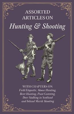 Assorted Articles on Hunting and Shooting - With Chapters on Field Etiquette, Moose Hunting, Bear Hunting, Punt Gunning, Deer Stalking in Scotland and Inland Marsh Shooting - Various - cover