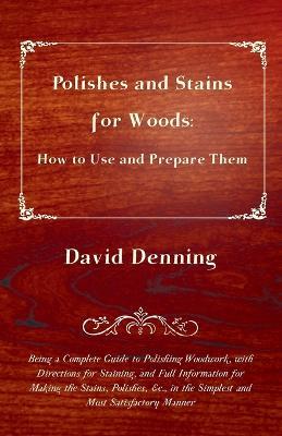 Polishes and Stains for Woods: How to Use and Prepare Them - Being a Complete Guide to Polishing Woodwork, With Directions For Staining, and Full Information for Making the Stains, Polishes, Etc., in the Simplest and Most Satisfactory Manner - David Denning - cover