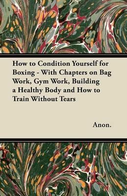 How to Condition Yourself for Boxing - With Chapters on Bag Work, Gym Work, Building a Healthy Body and How to Train Without Tears - Anon. - cover