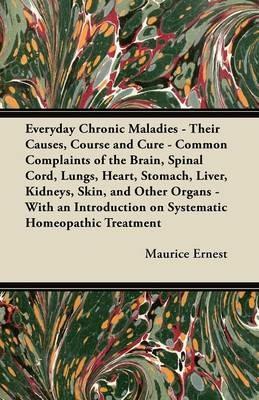 Everyday Chronic Maladies - Their Causes, Course and Cure - Common Complaints of the Brain, Spinal Cord, Lungs, Heart, Stomach, Liver, Kidneys, Skin, and Other Organs - With an Introduction on Systematic Homeopathic Treatment - Maurice Ernest - cover