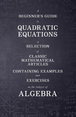 A Beginner's Guide to Quadratic Equations - A Selection of Classic Mathematical Articles Containing Examples and Exercises on the Subject of Algebra (Mathematics Series) - Various - cover
