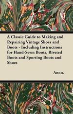 A Classic Guide to Making and Repairing Vintage Shoes and Boots - Including Instructions for Hand-Sewn Boots, Riveted Boots and Sporting Boots and Shoes