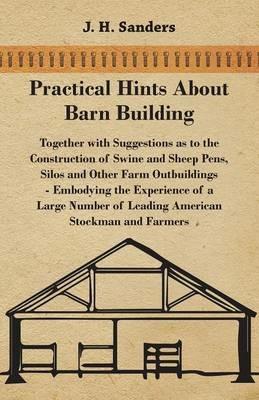 Practical Hints About Barn Building - Together with Suggestions as to the Construction of Swine and Sheep Pens, Silos and Other Farm Outbuildings - Embodying the Experience of a Large Number of Leading American Stockman and Farmers - J. H. Sanders - cover