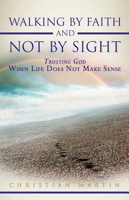 Walking By Faith and Not By Sight: Trusting God When Life Does Not Make Sense - Christian Martin - cover