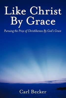 Like Christ By Grace: Pursuing the Prize of Christlikeness By God's Grace - Carl Becker - cover