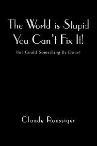 The World Is Stupid-You Can't Fix It!: But Could Something Be Done? - Claude Roessiger - cover