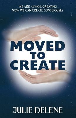 Moved to Create: We Are Always Creating Now We Can Create Consciously - Julie Delene - cover