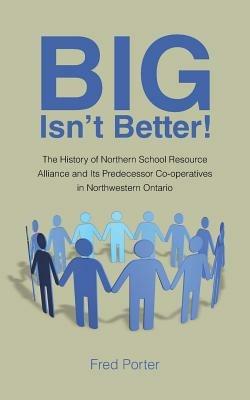 Big Isn't Better!: The History of Northern School Resource Alliance and Its Predecessor Co-Operatives in Northwestern Ontario - Fred Porter - cover