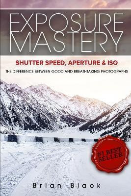 Exposure Mastery: Aperture, Shutter Speed & ISO: The Difference Between Good and Breathtaking Photographs - Brian Black - cover