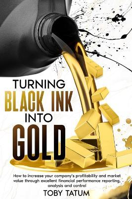 Turning Black Ink Into Gold: How to increase your company's profitability and market value through excellent financial performance reporting, analysis and control - Toby Tatum - cover