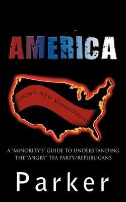 America, Under New Management: A "Minority's" Guide to Understanding the "Angry" Tea Party/Republicans - Parker - cover