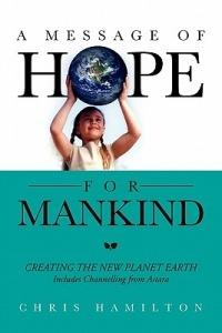 A Message of Hope for Mankind: CREATING THE NEW PLANET EARTH Includes Channelling from Astara - Chris Hamilton - cover