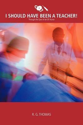 I Should Have Been a Teacher!: Through the Eyes of an Er Nurse - R G Thomas - cover
