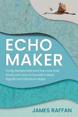 Echo Maker: Craig Macdonald and the Lives that Produced One of Canada's Most Significant Historical Maps - James Raffan - cover