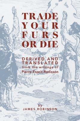 Trade Your Furs or Die: Derived and Translated from the writings of Pierre Esprit Radisson - James Robinson - cover