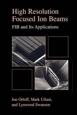 High Resolution Focused Ion Beams: FIB and its Applications: The Physics of Liquid Metal Ion Sources and Ion Optics and Their Application to Focused Ion Beam Technology - Jon Orloff,Lynwood Swanson,Mark Utlaut - cover