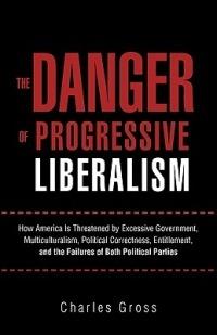 The Danger of Progressive Liberalism: How America Is Threatened by Excessive Government, Multiculturalism, Political Correctness, Entitlement, and the Failures of Both Political Parties - Charles Gross - cover