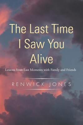 The Last Time I Saw You Alive: Lessons from Last Moments with Family and Friends - Renwick Jones - cover