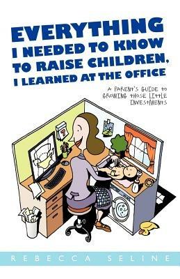 Everything I Needed to Know to Raise Children, I Learned at the Office: A Parent's Guide to Growing Those Little Investments - Rebecca Seline - cover