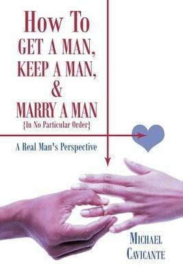 How To Get a Man, Keep a Man, and Marry a Man; In No Particular Order: A Real Man's Perspective - Michael Cavicante - cover