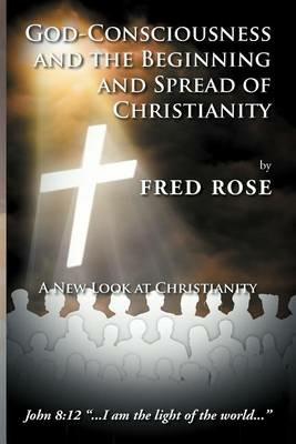 God-Consciousness and the Beginning and Spread of Christianity: A New Look at Christianity - Fred Rose - cover