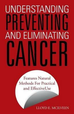 Understanding Preventing and Eliminating Cancer: Features Natural Methods for Practical and Effective Use - Lloyd E McIlveen - cover