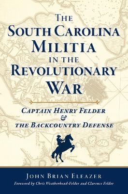 The South Carolina Militia in the Revolutionary War: Captain Henry Felder & the Backcountry Defense - John Brian Eleazer - cover