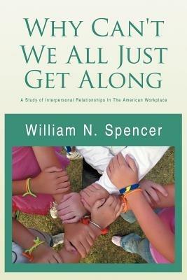 Why Can't We All Just Get Along: A Study of Interpersonal Relationships in the American Workplace - William N Spencer - cover