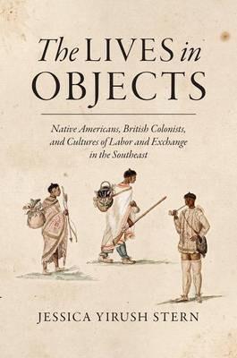 The Lives in Objects: Native Americans, British Colonists, and Cultures of Labor and Exchange in the Southeast - Jessica Stern - cover