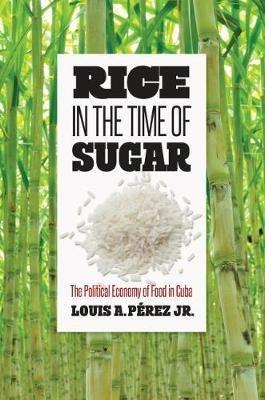 Rice in the Time of Sugar: The Political Economy of Food in Cuba - Louis A. Perez Jr. - cover