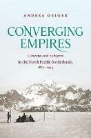 Converging Empires: Citizens and Subjects in the North Pacific Borderlands, 1867–1945 - Andrea Geiger - cover