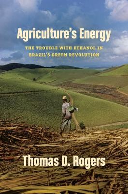 Agriculture's Energy: The Trouble with Ethanol in Brazil's Green Revolution - Thomas D. Rogers - cover
