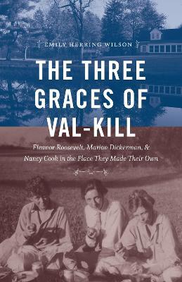 The Three Graces of Val-Kill: Eleanor Roosevelt, Marion Dickerman, and Nancy Cook in the Place They Made Their Own - Emily Herring Wilson - cover