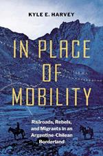 In Place of Mobility: Railroads, Rebels, and Migrants in an Argentine-Chilean Borderland
