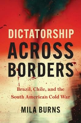 Dictatorship Across Borders: Brazil, Chile, and the South American Cold War - Mila Burns - cover