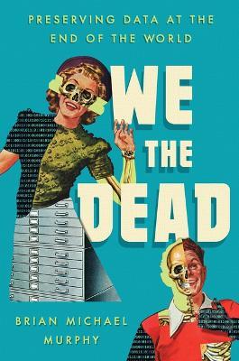 We the Dead: Preserving Data at the End of the World - Brian Michael Murphy - cover