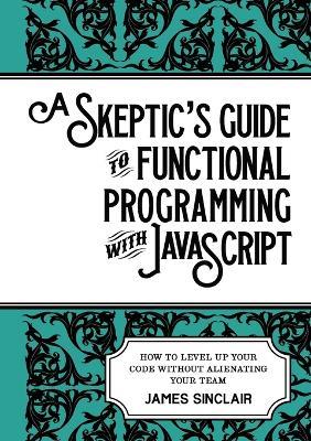 A skeptic's guide to functional programming with JavaScript: How to level up your code without alienating your team - James Sinclair - cover