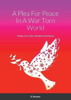 A Plea For Peace In A War Torn World: Poems For Calm, Wisdom And Sense - D Brewer - cover