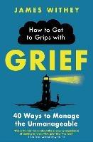 How to Get to Grips with Grief: 40 Ways to Manage the Unmanageable - James Withey - cover