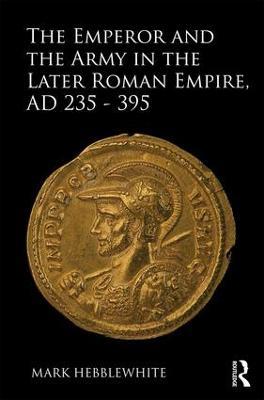 The Emperor and the Army in the Later Roman Empire, AD 235-395 - Mark Hebblewhite - cover