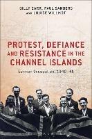 Protest, Defiance and Resistance in the Channel Islands: German Occupation, 1940-45 - Gilly Carr,Paul Sanders,Louise Willmot - cover