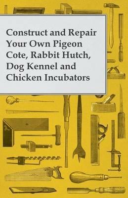 Construct and Repair Your Own Pigeon Cote, Rabbit Hutch, Dog Kennel and Chicken Incubators - Anon - cover