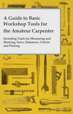 A Guide to Basic Workshop Tools for the Amateur Carpenter - Including Tools for Measuring and Marking, Saws, Hammers, Chisels and Planning - Anon - cover