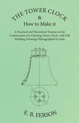 The Tower Clock and How to Make it - A Practical and Theoretical Treatise on the Construction of a Chiming Tower Clock, with Full Working Drawings Photographed to Scale - E B Ferson - cover