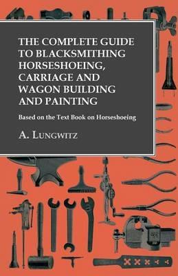 The Complete Guide to Blacksmithing Horseshoeing, Carriage and Wagon Building and Painting - Based on the Text Book on Horseshoeing - A Lungwitz - cover