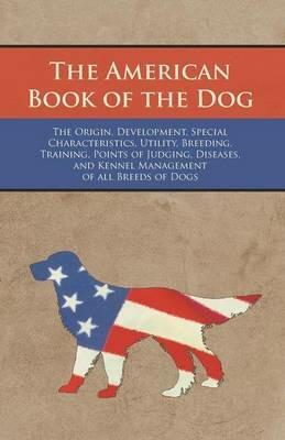 The American Book of the Dog - The Origin, Development, Special Characteristics, Utility, Breeding, Training, Points of Judging, Diseases, and Kennel Management of all Breeds of Dogs - Various Authors - cover
