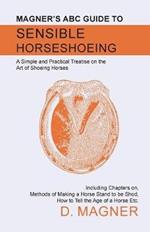 Magner's ABC Guide to Sensible Horseshoeing: A Simple and Practical Treatise on the Art of Shoeing Horses, Including Chapters on, Methods of Making a Horse Stand to be Shod, How to Tell the Age of a Horse Etc.