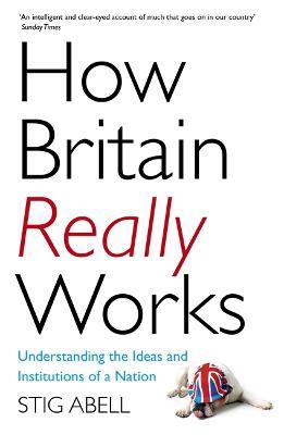 How Britain Really Works: Understanding the Ideas and Institutions of a Nation - Stig Abell - cover